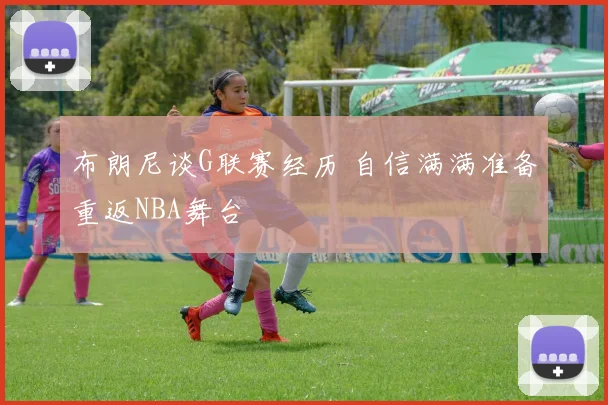 布朗尼谈G联赛经历 自信满满准备重返NBA舞台