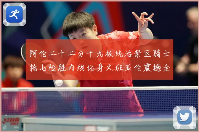 阿伦二十二分十九板统治禁区骑士抢七险胜内线化身文班亚伦震撼全赛场复盘