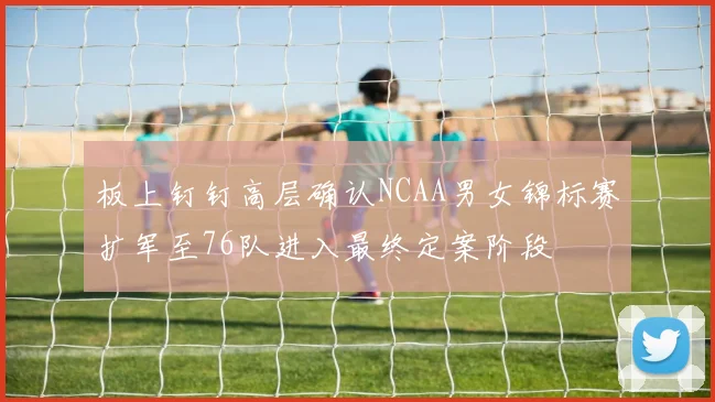 板上钉钉高层确认NCAA男女锦标赛扩军至76队进入最终定案阶段
