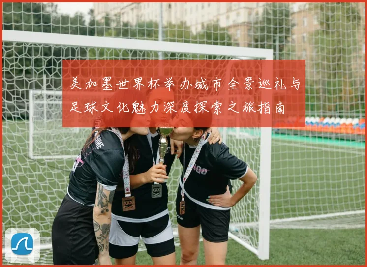 美加墨世界杯举办城市全景巡礼与足球文化魅力深度探索之旅指南