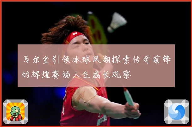 马尔金引领冰球风潮探索传奇前锋的辉煌赛场人生成长观察
