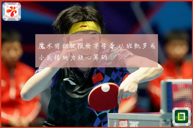 魔术将积极报价字母哥 以班凯罗或小瓦格纳为核心筹码