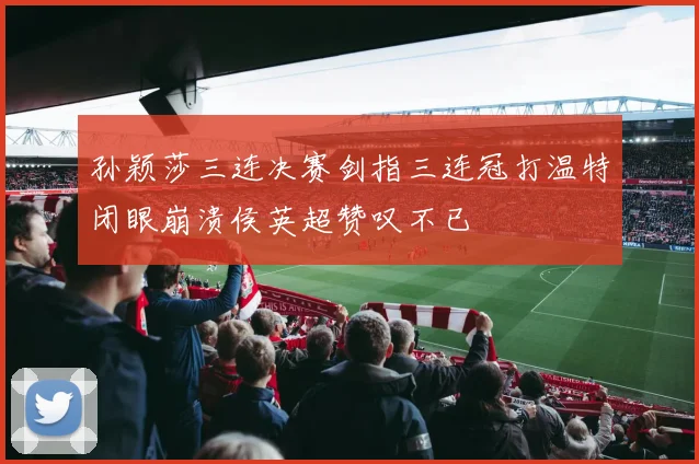 孙颖莎三连决赛剑指三连冠打温特闭眼崩溃侯英超赞叹不已