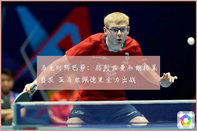 马竞对阵巴萨：格列兹曼和朗格莱首发 亚马尔佩德里全力出战