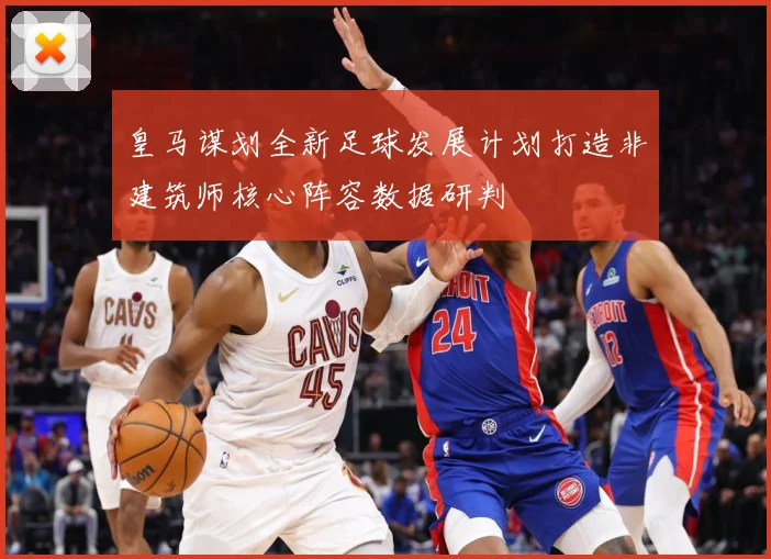 皇马谋划全新足球发展计划打造非建筑师核心阵容数据研判