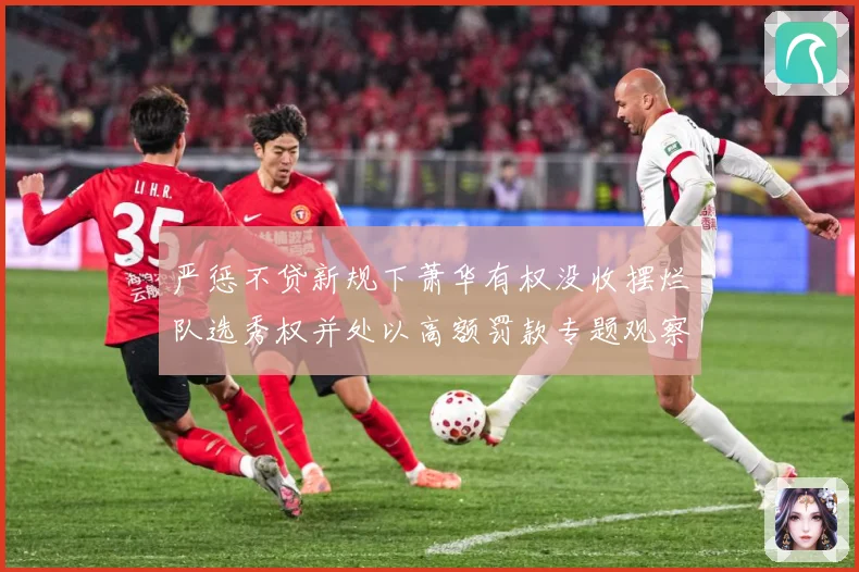 严惩不贷新规下萧华有权没收摆烂队选秀权并处以高额罚款专题观察