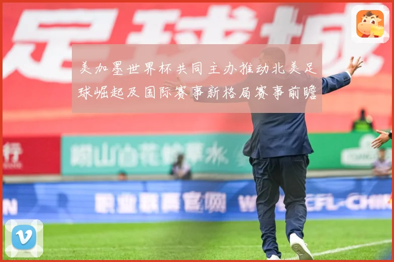 美加墨世界杯共同主办推动北美足球崛起及国际赛事新格局赛事前瞻