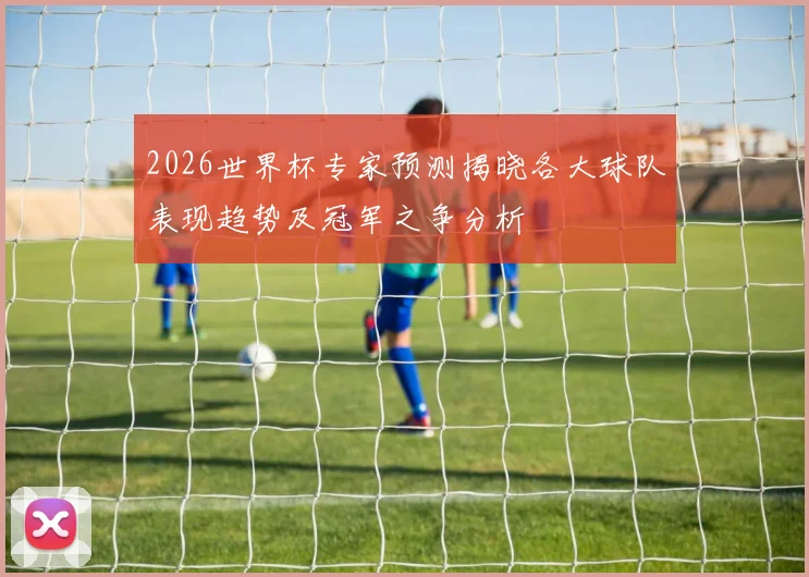 2026世界杯专家预测揭晓各大球队表现趋势及冠军之争分析