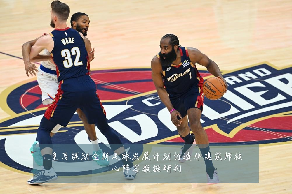 皇马谋划全新足球发展计划打造非建筑师核心阵容数据研判